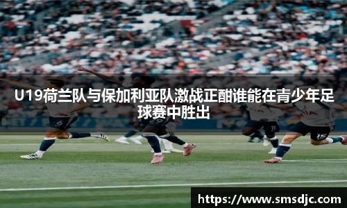 U19荷兰队与保加利亚队激战正酣谁能在青少年足球赛中胜出