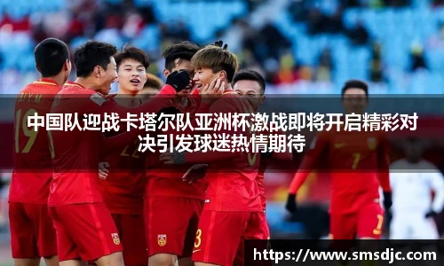 中国队迎战卡塔尔队亚洲杯激战即将开启精彩对决引发球迷热情期待