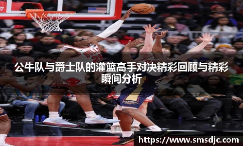 公牛队与爵士队的灌篮高手对决精彩回顾与精彩瞬间分析