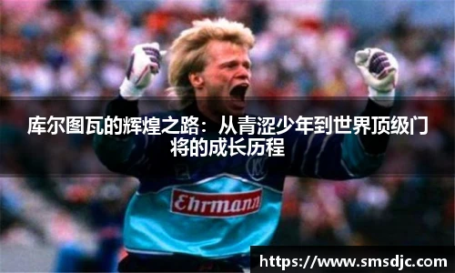 库尔图瓦的辉煌之路：从青涩少年到世界顶级门将的成长历程