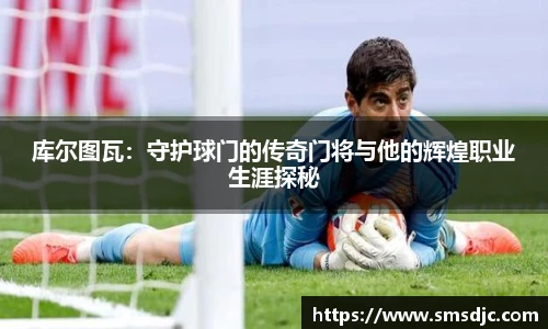 库尔图瓦：守护球门的传奇门将与他的辉煌职业生涯探秘