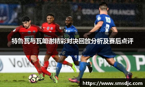 特鲁瓦与瓦朗谢精彩对决回放分析及赛后点评